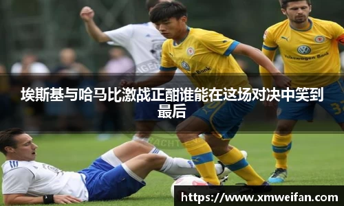 埃斯基与哈马比激战正酣谁能在这场对决中笑到最后