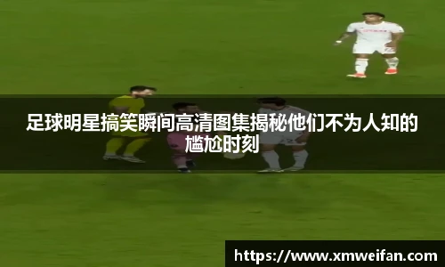 足球明星搞笑瞬间高清图集揭秘他们不为人知的尴尬时刻
